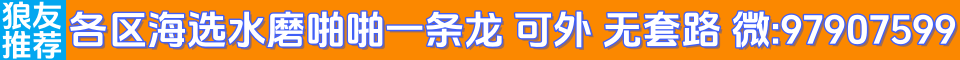 【狼友推荐】各区海选水磨啪啪一条龙 可外 无套路 微:97907599