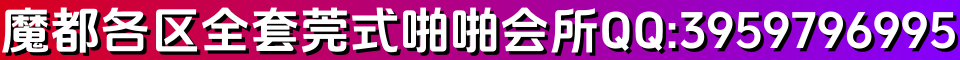 魔都各区全套莞式啪啪会所 QQ:3959796995 微信:Q226234