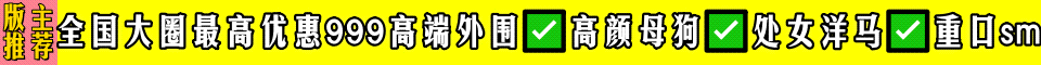 版主推荐✅全国大圈最高优惠999高端外围✅高颜母狗✅处女洋马✅重口sm✅
