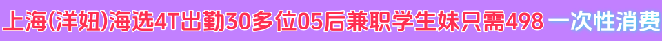上海(洋妞)海选4T出勤30多位05后兼职学生妹只需498 一次性消费