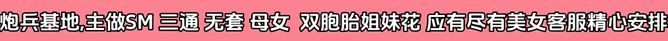 炮兵基地,主做SM 三通 无套 母女  双胞胎姐妹花 应有尽有美女客服精心安排