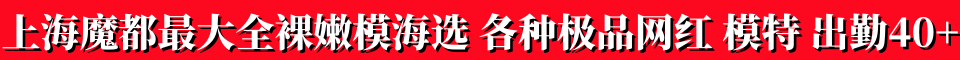 上海魔都最大全裸嫩模海选，各种极品网红，模特，出勤40+ 电话15320324981