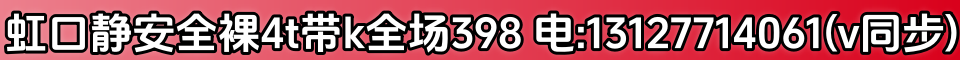 虹口静安全裸4t带k全场398 电:13127714061(v同步)