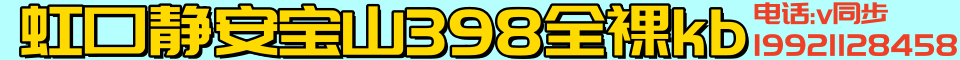 虹口静安宝山398全裸kb 电话:19921128458（v同步)
